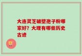 大连灵芝破壁孢子粉哪家好？大理有哪些历史古迹