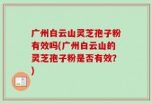 广州白云山灵芝孢子粉有效吗(广州白云山的灵芝孢子粉是否有效？)