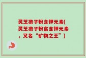 灵芝孢子粉含钾元素(灵芝孢子粉富含钾元素，又名“矿物之王”)