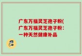 广东万福灵芝孢子粉(广东万福灵芝孢子粉：一种天然健康补品