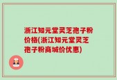 浙江知元堂灵芝孢子粉价格(浙江知元堂灵芝孢子粉商城价优惠)