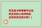 灵芝孢子粉哪里可以买到正宗的v(如何购买正宗的灵芝孢子粉？)