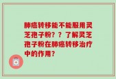 肺癌转移能不能服用灵芝孢子粉？？了解灵芝孢子粉在肺癌转移治疗中的作用？