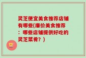 灵芝便宜美食推荐店铺有哪些(廉价美食推荐：哪些店铺提供好吃的灵芝菜肴？)