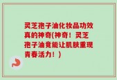 灵芝孢子油化妆品功效真的神奇(神奇！灵芝孢子油竟能让肌肤重现青春活力！)