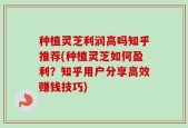 种植灵芝利润高吗知乎推荐(种植灵芝如何盈利？知乎用户分享高效赚钱技巧)