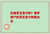 外国灵芝孢子粉？俄罗斯产的灵芝孢子粉俄文名