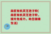 森匠有机灵芝孢子粉(森匠有机灵芝孢子粉，提升免疫力，助您健康生活)