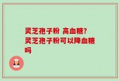 灵芝孢子粉 高血糖？灵芝孢子粉可以降血糖吗