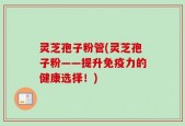 灵芝孢子粉管(灵芝孢子粉——提升免疫力的健康选择！)