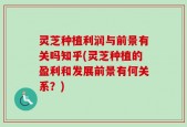 灵芝种植利润与前景有关吗知乎(灵芝种植的盈利和发展前景有何关系？)