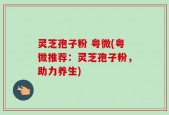 灵芝孢子粉 粤微(粤微推荐：灵芝孢子粉，助力养生)