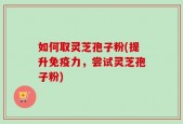 如何取灵芝孢子粉(提升免疫力，尝试灵芝孢子粉)
