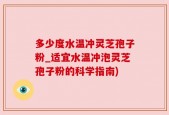 多少度水温冲灵芝孢子粉_适宜水温冲泡灵芝孢子粉的科学指南)