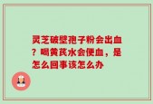 灵芝破壁孢子粉会出血？喝黄芪水会便血，是怎么回事该怎么办