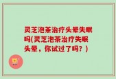灵芝泡茶治疗头晕失眠吗(灵芝泡茶治疗失眠头晕，你试过了吗？)