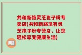 共和新路灵芝孢子粉专卖店(共和新路现有灵芝孢子粉专营店，让您轻松享受健康生活)