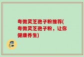 粤微灵芝孢子粉推荐(粤微灵芝孢子粉，让你健康养生)