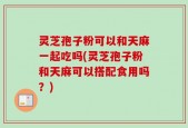 灵芝孢子粉可以和天麻一起吃吗(灵芝孢子粉和天麻可以搭配食用吗？)