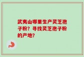 武夷山哪里生产灵芝孢子粉？寻找灵芝孢子粉的产地？