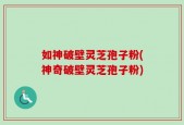 如神破壁灵芝孢子粉(神奇破壁灵芝孢子粉)