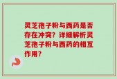 灵芝孢子粉与西药是否存在冲突？详细解析灵芝孢子粉与西药的相互作用？
