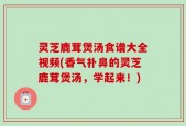 灵芝鹿茸煲汤食谱大全视频(香气扑鼻的灵芝鹿茸煲汤，学起来！)