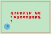孢子粉和灵芝粉一起吃？双倍功效的健康食品？