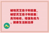 破地灵芝孢子粉胶囊_破壁灵芝孢子粉胶囊：高效吸收，增强免疫力，健康生活新选择