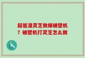超低湿灵芝微细破壁机？破壁机打灵芝怎么做