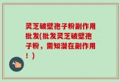 灵芝破壁孢子粉副作用批发(批发灵芝破壁孢子粉，需知潜在副作用！)