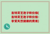 吉特灵芝孢子粉价格(吉特灵芝孢子粉价格：享受天然健康的费用)