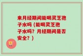来月经期间能喝灵芝孢子水吗 (能喝灵芝孢子水吗？月经期间是否安全？)