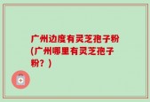 广州边度有灵芝孢子粉(广州哪里有灵芝孢子粉？)