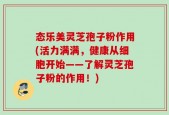 态乐美灵芝孢子粉作用(活力满满，健康从细胞开始——了解灵芝孢子粉的作用！)