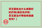 灵芝菌能治什么病最好的药物(最优良药物：灵芝菌治疗哪些疾病最有效？)