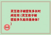 灵芝孢子破壁氛多长时间见效 (灵芝孢子破壁后多久能改善身体？)