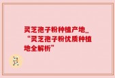 灵芝孢子粉种植产地_“灵芝孢子粉优质种植地全解析”