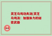 灵芝乌鸡功夫汤(灵芝乌鸡汤：加强体力的秘密武器