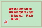 藏香灵芝功效与作用(发现香灵芝的惊人功效：提高免疫力、抗氧化、降压等!)