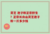 灵芝 孢子粉正宗野生？正宗长白山灵芝孢子粉一斤多少钱