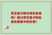灵芝孢子粉对骨折有用吗？探讨灵芝孢子粉在骨折康复中的作用？