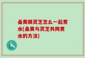 桑黄跟灵芝怎么一起煮水(桑黄与灵芝共同煮水的方法)