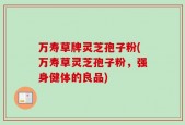 万寿草牌灵芝孢子粉(万寿草灵芝孢子粉，强身健体的良品)
