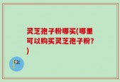 灵芝孢子粉哪买(哪里可以购买灵芝孢子粉？)