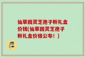 仙草园灵芝孢子粉礼盒价钱(仙草园灵芝孢子粉礼盒价格公布！)