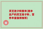 灵芝孢子粉西丰(西丰出产的灵芝孢子粉，营养丰富值得推荐)