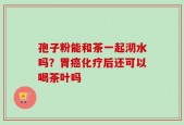 孢子粉能和茶一起沏水吗？胃癌化疗后还可以喝茶叶吗