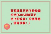 葵花牌灵芝孢子粉胶囊价格(KHP品牌灵芝孢子粉胶囊：价格优惠，值得信赖！)