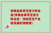 安徽金寨灵芝孢子粉企业(安徽金寨灵芝孢子粉企业：顶级灵芝产业链发展的领跑者)